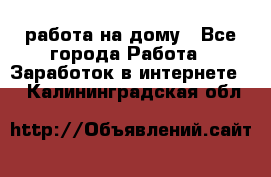 работа на дому - Все города Работа » Заработок в интернете   . Калининградская обл.